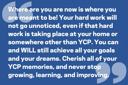 Where are you are now is where you are meant to be! Your hard work will not go unnoticed, even if that hard work is taking place at your home or somewhere other than YCP. You can and WILL still achieve all your goals and your dreams. Cherish all of your YCP memories, and never stop growing, learning, and improving.