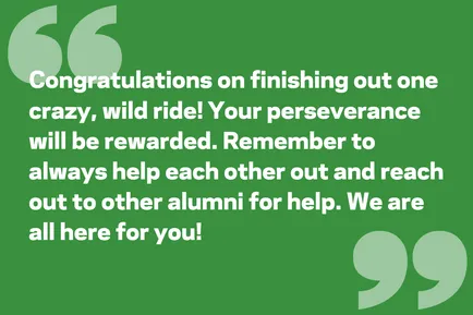 Congratulations on finishing out one crazy, wild ride! Your perseverance will be rewarded. Remember to always help each other out and reach out to other alumni for help. We are all here for you!