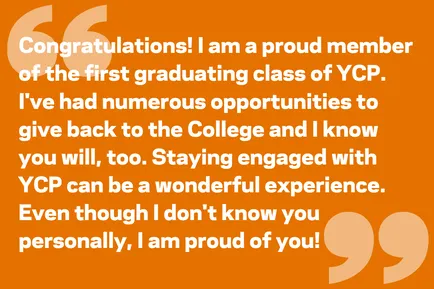 Congratulations! I am a proud member of the first graduating class of YCP. I've had numerous opportunities to give back to the College and I know you will, too. Staying engaged with YCP can be a wonderful experience. Even though I don't know you personally, I am proud of you!