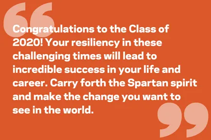 Congratulations to the Class of 2020! Your resiliency in these challenging times will lead to incredible success in your life and career. Carry forth the Spartan spirit and make the change you want to see in the world.