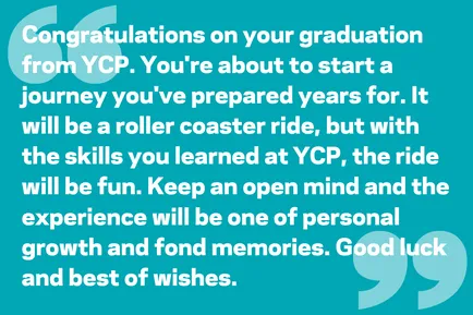 Congratulations on your graduation from YCP. You're about to start a journey you've prepared years for. It will be a roller coaster ride, but with the skills you learned at YCP, the ride will be fun. Keep an open mind and the experience will be one of personal growth and fond memories. Good luck and best of wishes.