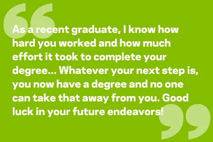 As a recent graduate, I know how hard you worked and how much effort it took to complete your degree. Whatever your next step is, you now have a degree and no one can take that away from you. Good luck in your future endeavors!