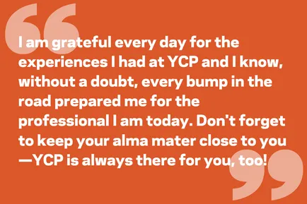 I am grateful every day for the experiences I had at YCP and I know, without a doubt, every bump in the road prepared me for the professional I am today. Don't forget to keep your alma mater close to you—YCP is always there for you, too!