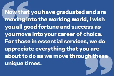Now that you have graduated and are moving into the working world, I wish you all good fortune and success as you move into your career of choice. For those in essential services, we do appreciate everything that you are about to do as we move through these unique times.