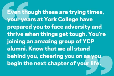 Even though these are trying times, your years at York College have prepared you to face adversity and thrive when things get tough. You're joining an amazing group of YCP alumni. Know that we all stand behind you, cheering you on as you begin the next chapter of your life.