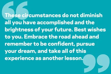 These circumstances do not diminish all you have accomplished and the brightness of your future. Best wishes to you. Embrace the road ahead and remember to be confident, pursue your dream, and take all of this experience as another lesson.