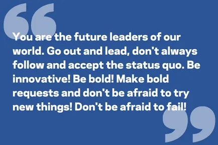 You are the future leaders of our world. Go out and lead, don't always follow and accept the status quo. Be innovative! Be bold! Make bold requests and don't be afraid to try new things! Don't be afraid to fail!