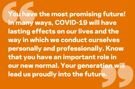 You have the most promising future! In many ways, COVID-19 will have lasting effects on our lives and the way in which we conduct ourselves personally and professionally. Know that you have an important role in our new normal. Your generation will lead us proudly into the future.