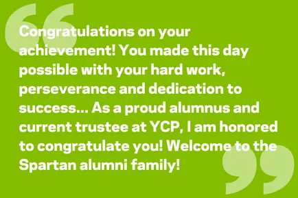 Congratulations on your achievement! You made this day possible with your hard work, perseverance and dedication to success... As a proud alumnus and current trustee at YCP, I am honored to congratulate you! Welcome to the Spartan alumni family!