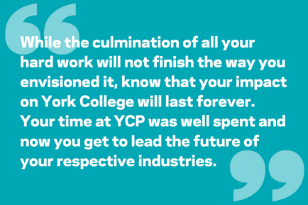 While the culmination of all your hard work will not finish the way you envisioned it, know that your impact on York College will last forever. Your time at YCP was well spent and now you get to lead the future of your respective industries.