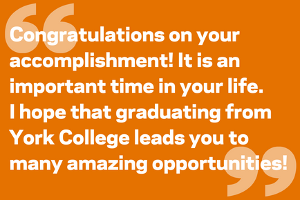 Congratulations on your accomplishment! It is an important time in your life.  I hope that graduating from York College leads you to many amazing opportunities!