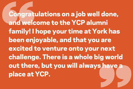 Congratulations on a job well done, and welcome to the YCP alumni family! I hope your time at York has been enjoyable, and that you are excited to venture onto your next challenge. There is a whole big world out there, but you will always have a place at YCP.