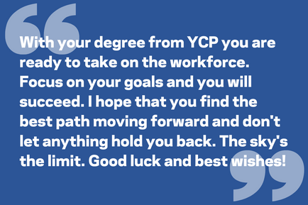 With your degree from YCP you are ready to take on the workforce. Focus on your goals and you will succeed. I hope that you find the best path moving forward and don't let anything hold you back. The sky's the limit. Good luck and best wishes!