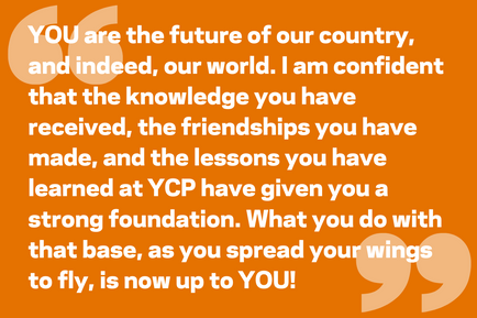 YOU are the future of our country, and indeed, our world. I am confident that the knowledge you have received, the friendships you have made, and the lessons you have learned at YCP have given you a strong foundation. What you do with that base, as you spread your wings to fly, is now up to YOU!