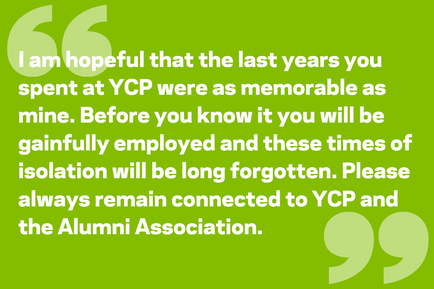 I am hopeful that the last years you spent at YCP were as memorable as mine. Before you know it you will be gainfully employed and these times of isolation will be long forgotten. Please always remain connected to YCP and the Alumni Association.